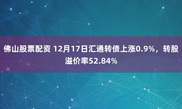 佛山股票配资 12月17日汇通转债上涨0.9%，转股溢价率52.84%