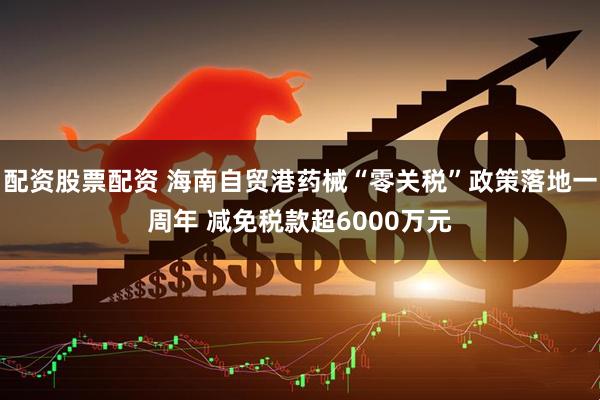 配资股票配资 海南自贸港药械“零关税”政策落地一周年 减免税款超6000万元
