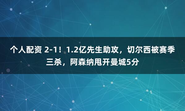 个人配资 2-1！1.2亿先生助攻，切尔西被赛季三杀，阿森纳甩开曼城5分