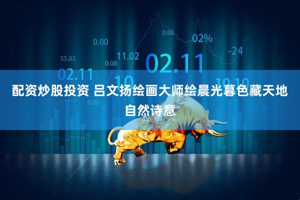 配资炒股投资 吕文扬绘画大师绘晨光暮色藏天地自然诗意