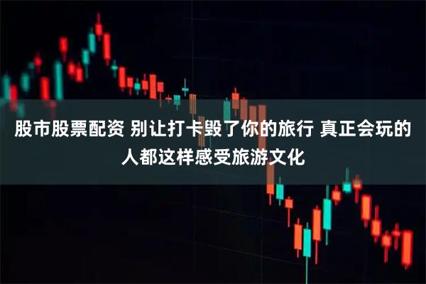 股市股票配资 别让打卡毁了你的旅行 真正会玩的人都这样感受旅游文化