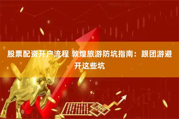 股票配资开户流程 敦煌旅游防坑指南：跟团游避开这些坑