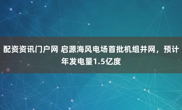 配资资讯门户网 启源海风电场首批机组并网，预计年发电量1.5亿度