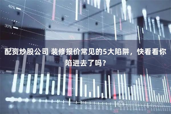 配资炒股公司 装修报价常见的5大陷阱，快看看你陷进去了吗？