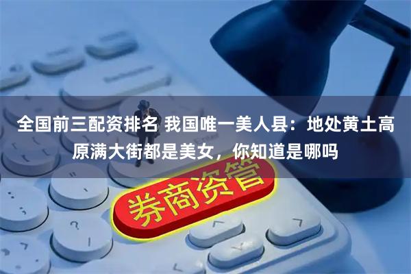 全国前三配资排名 我国唯一美人县：地处黄土高原满大街都是美女，你知道是哪吗