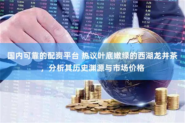 国内可靠的配资平台 热议叶底嫩绿的西湖龙井茶，分析其历史渊源与市场价格