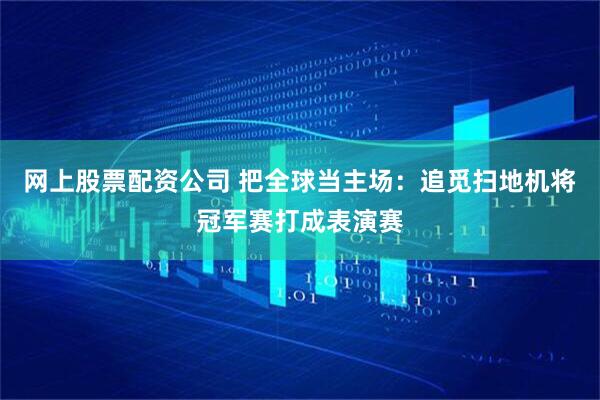 网上股票配资公司 把全球当主场：追觅扫地机将冠军赛打成表演赛