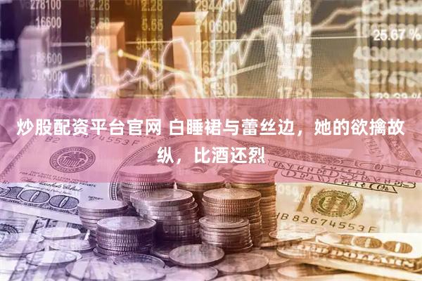 炒股配资平台官网 白睡裙与蕾丝边，她的欲擒故纵，比酒还烈