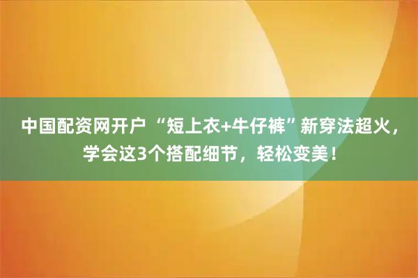 中国配资网开户 “短上衣+牛仔裤”新穿法超火，学会这3个搭配细节，轻松变美！
