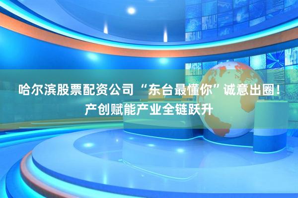 哈尔滨股票配资公司 “东台最懂你”诚意出圈！产创赋能产业全链跃升