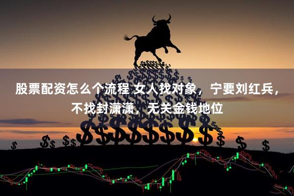 股票配资怎么个流程 女人找对象，宁要刘红兵，不找封潇潇，无关金钱地位