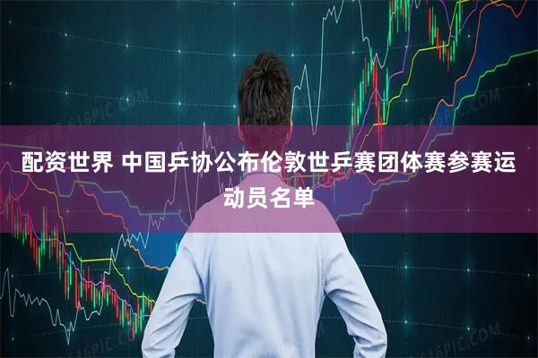 配资世界 中国乒协公布伦敦世乒赛团体赛参赛运动员名单