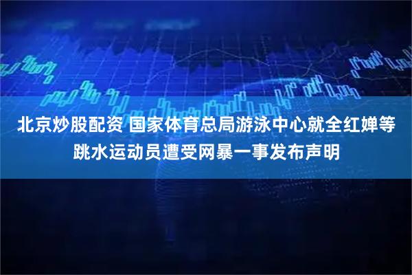 北京炒股配资 国家体育总局游泳中心就全红婵等跳水运动员遭受网暴一事发布声明