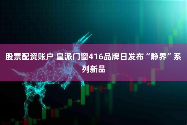 股票配资账户 皇派门窗416品牌日发布“静界”系列新品