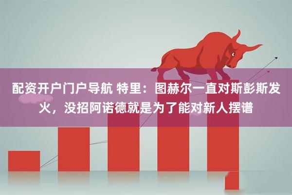 配资开户门户导航 特里：图赫尔一直对斯彭斯发火，没招阿诺德就是为了能对新人摆谱